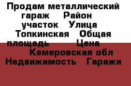 Продам металлический гараж  › Район ­ 1 участок › Улица ­ Топкинская › Общая площадь ­ 28 › Цена ­ 100 000 - Кемеровская обл. Недвижимость » Гаражи   